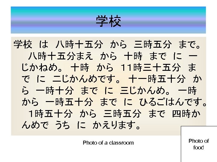 学校 学校　は　八時十五分　から　三時五分　まで。 　八時十五分まえ　から　十時　まで　に　一 じかねめ。　十時　から　１１時三十五分　ま で　に　二じかんめです。　十一時五十分　か ら　一時十分　まで　に　三じかんめ。　一時　 から　一時五十分　まで　に　ひるごはんです。 　１時五十分　から　三時五分　まで　四時か んめで　うち　に　かえります。　 Photo of a classroom Photo