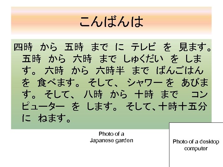 こんばんは 四時　から　五時　まで　に　テレビ　を　見ます。　 五時　から　六時　まで　しゅくだい　を　しま す。　六時　から　六時半　まで　ばんごはん　 を　食べます。　そして、　シャワー を　あびま す。　そして、　八時　から　十時　まで　　コン ピューター　を　します。　そして、十時十五分　 に　ねます。 Photo of a Japanese garden