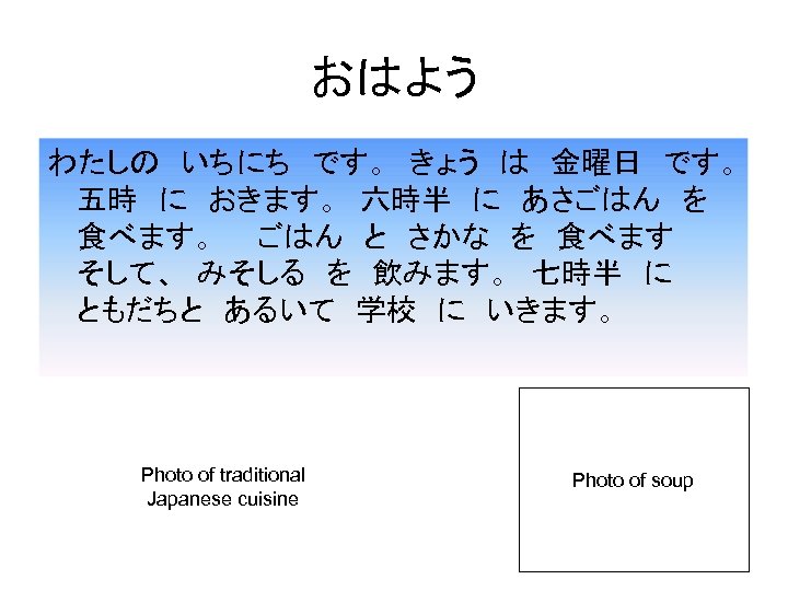 おはよう わたしの　いちにち　です。　きょう　は　金曜日　です。　 五時　に　おきます。　六時半　に　あさごはん　を　 食べます。　　ごはん　と　さかな　を　食べます　　 そして、　みそしる　を　飲みます。　七時半　に　　　 ともだちと　あるいて　学校　に　いきます。 Photo of traditional Japanese cuisine Photo of soup