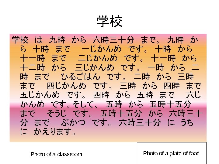 学校 学校　は　九時　から　六時三十分　まで。　九時　か ら　十時　まで　　一じかんめ　です。　十時　から　 十一時　まで　　二じかんめ　です。　十一時　から　 十二時　から　 三じかんめ　です。　一時　から　二 時　まで　　ひるごはん　です。　二時　から　三時　 まで　　四じかんめ　です。　三時　から　四時　まで　　 五じかんめ　です。　四時　から　五時　まで　　六じ かんめ　です。そして、　五時　から　五時十五分　 まで　　そうじ　です。　五時十五分　から　六時三十 分　まで　　ぶかつ　です。　六時三十分　に　うち　 に　かえります。　 Photo