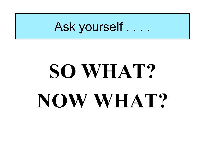 Ask yourself. . SO WHAT? NOW WHAT? 