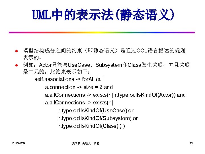 UML中的表示法(静态语义) l l 模型结构成分之间的约束（即静态语义）是通过OCL语言描述的规则 表示的。 例如：Actor只能与Use. Case、Subsystem和Class发生关联，并且关联 是二元的。此约束表示如下： self. associations -> for. All (a