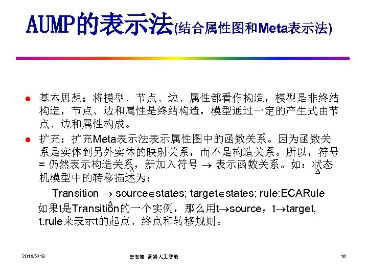 AUMP的表示法(结合属性图和Meta表示法) l l 基本思想：将模型、节点、边、属性都看作构造，模型是非终结 构造，节点、边和属性是终结构造，模型通过一定的产生式由节 点、边和属性构成。 扩充：扩充Meta表示法表示属性图中的函数关系。因为函数关 系是实体到另外实体的映射关系，而不是构造关系。所以，符号 = 仍然表示构造关系，新加入符号 表示函数关系。如：状态 ∆ ∆ 机模型中的转移描述为：