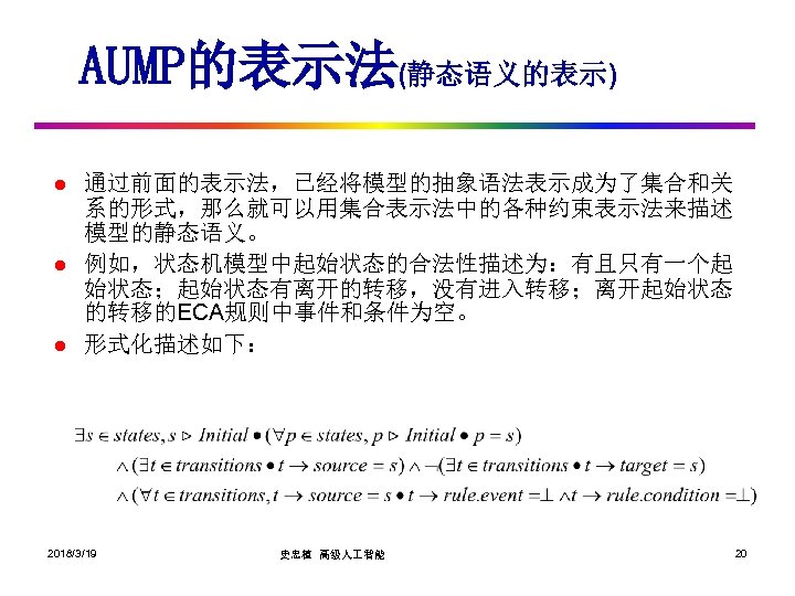 AUMP的表示法(静态语义的表示) l l l 通过前面的表示法，已经将模型的抽象语法表示成为了集合和关 系的形式，那么就可以用集合表示法中的各种约束表示法来描述 模型的静态语义。 例如，状态机模型中起始状态的合法性描述为：有且只有一个起 始状态；起始状态有离开的转移，没有进入转移；离开起始状态 的转移的ECA规则中事件和条件为空。 形式化描述如下： 2018/3/19 史忠植 高级人