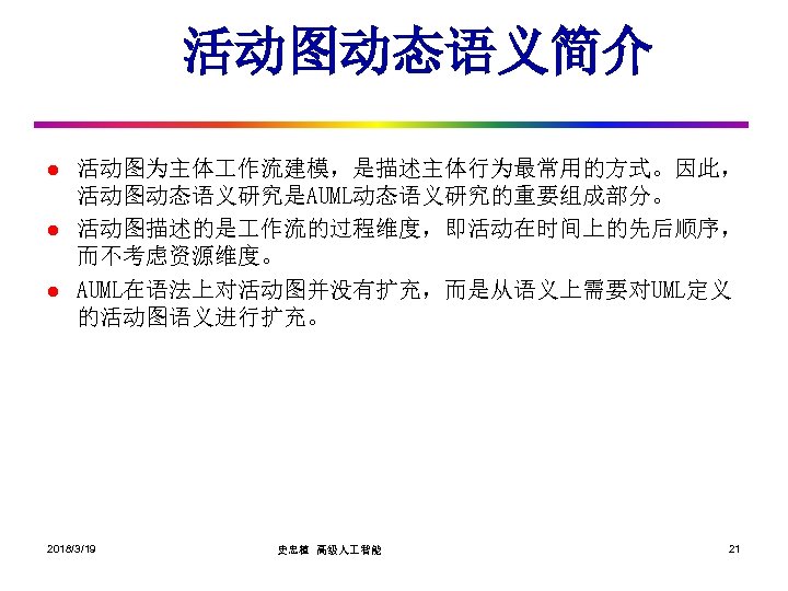 活动图动态语义简介 l l l 活动图为主体 作流建模，是描述主体行为最常用的方式。因此， 活动图动态语义研究是AUML动态语义研究的重要组成部分。 活动图描述的是 作流的过程维度，即活动在时间上的先后顺序， 而不考虑资源维度。 AUML在语法上对活动图并没有扩充，而是从语义上需要对UML定义 的活动图语义进行扩充。 2018/3/19 史忠植