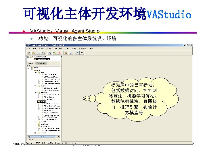 可视化主体开发环境VAStudio l VAStudio：Visual Agent Studio l 功能：可视化的多主体系统设计环境 行为库中的已有行为， 包括数据访问、神经网 络算法、机器学习算法、 数据挖掘算法、画图接 口、推理引擎、数值计 算模型等 2018/3/19