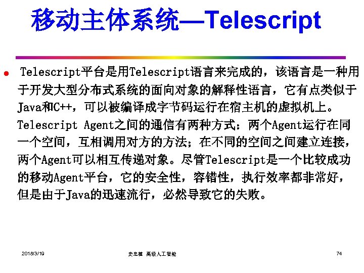 移动主体系统—Telescript l Telescript平台是用Telescript语言来完成的，该语言是一种用 于开发大型分布式系统的面向对象的解释性语言，它有点类似于 Java和C++，可以被编译成字节码运行在宿主机的虚拟机上。 Telescript Agent之间的通信有两种方式：两个Agent运行在同 一个空间，互相调用对方的方法；在不同的空间之间建立连接， 两个Agent可以相互传递对象。尽管Telescript是一个比较成功 的移动Agent平台，它的安全性，容错性，执行效率都非常好， 但是由于Java的迅速流行，必然导致它的失败。 2018/3/19 史忠植 高级人