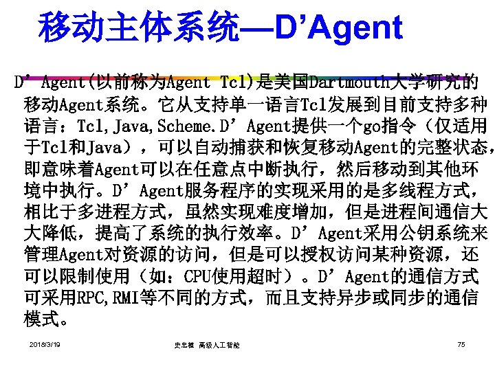 移动主体系统—D’Agent(以前称为Agent Tcl)是美国Dartmouth大学研究的 移动Agent系统。它从支持单一语言Tcl发展到目前支持多种 语言：Tcl, Java, Scheme. D’Agent提供一个go指令（仅适用 于Tcl和Java），可以自动捕获和恢复移动Agent的完整状态， 即意味着Agent可以在任意点中断执行，然后移动到其他环 境中执行。D’Agent服务程序的实现采用的是多线程方式， 相比于多进程方式，虽然实现难度增加，但是进程间通信大 大降低，提高了系统的执行效率。D’Agent采用公钥系统来 管理Agent对资源的访问，但是可以授权访问某种资源，还 可以限制使用（如：CPU使用超时）。D’Agent的通信方式