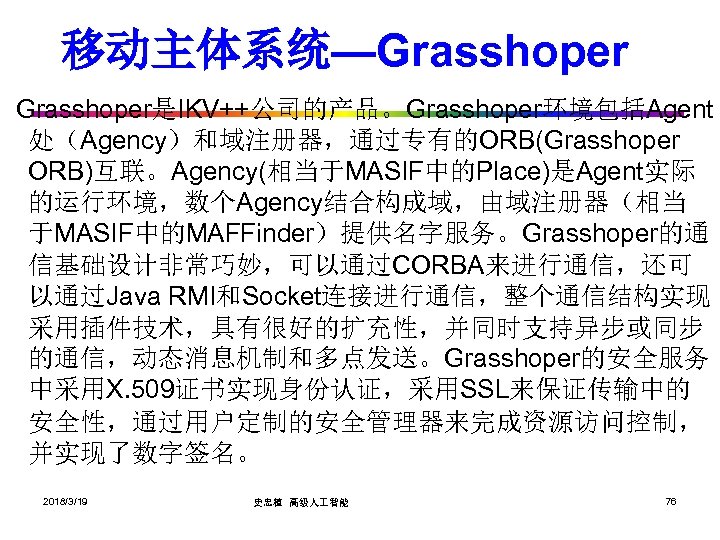 移动主体系统—Grasshoper是IKV++公司的产品。Grasshoper环境包括Agent 处（Agency）和域注册器，通过专有的ORB(Grasshoper ORB)互联。Agency(相当于MASIF中的Place)是Agent实际 的运行环境，数个Agency结合构成域，由域注册器（相当 于MASIF中的MAFFinder）提供名字服务。Grasshoper的通 信基础设计非常巧妙，可以通过CORBA来进行通信，还可 以通过Java RMI和Socket连接进行通信，整个通信结构实现 采用插件技术，具有很好的扩充性，并同时支持异步或同步 的通信，动态消息机制和多点发送。Grasshoper的安全服务 中采用X. 509证书实现身份认证，采用SSL来保证传输中的 安全性，通过用户定制的安全管理器来完成资源访问控制， 并实现了数字签名。