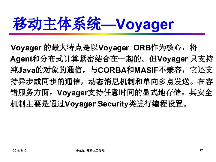 移动主体系统—Voyager 的最大特点是以Voyager ORB作为核心，将 Agent和分布式计算紧密结合在一起的。但Voyager 只支持 纯Java的对象的通信，与CORBA和MASIF不兼容，它还支 持异步或同步的通信，动态消息机制和单向多点发送。在容 错服务方面，Voyager支持任意时间的显式地存储，其安全 机制主要是通过Voyager Security类进行编程设置。 2018/3/19 史忠植 高级人 智能