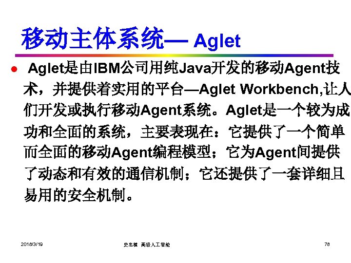 移动主体系统— Aglet l Aglet是由IBM公司用纯Java开发的移动Agent技 术，并提供着实用的平台—Aglet Workbench, 让人 们开发或执行移动Agent系统。Aglet是一个较为成 功和全面的系统，主要表现在：它提供了一个简单 而全面的移动Agent编程模型；它为Agent间提供 了动态和有效的通信机制；它还提供了一套详细且 易用的安全机制。 2018/3/19 史忠植
