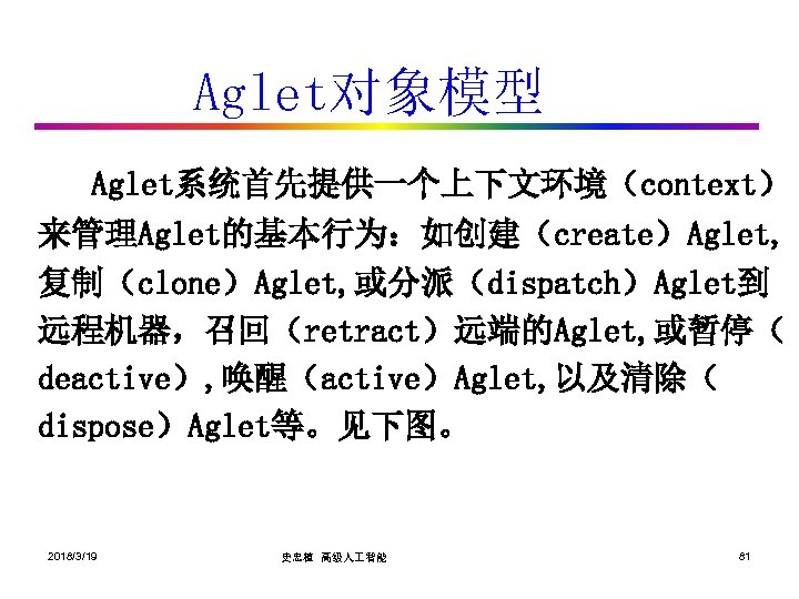 Aglet对象模型 Aglet系统首先提供一个上下文环境（context） 来管理Aglet的基本行为：如创建（create）Aglet, 复制（clone）Aglet, 或分派（dispatch）Aglet到 远程机器，召回（retract）远端的Aglet, 或暂停（ deactive）, 唤醒（active）Aglet, 以及清除（ dispose）Aglet等。见下图。 2018/3/19 史忠植 高级人