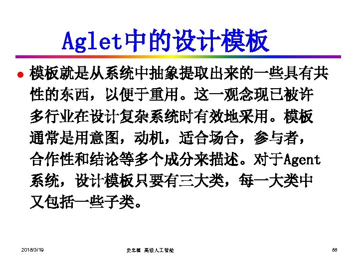 Aglet中的设计模板 l 模板就是从系统中抽象提取出来的一些具有共 性的东西，以便于重用。这一观念现已被许 多行业在设计复杂系统时有效地采用。模板 通常是用意图，动机，适合场合，参与者， 合作性和结论等多个成分来描述。对于Agent 系统，设计模板只要有三大类，每一大类中 又包括一些子类。 2018/3/19 史忠植 高级人 智能 88