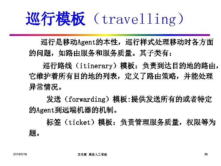 巡行模板（travelling） 巡行是移动Agent的本性，巡行样式处理移动时各方面 的问题，如路由服务和服务质量。其子类有： 巡行路线（itinerary）模板：负责到达目的地的路由， 它维护着所有目的地的列表，定义了路由策略，并能处理 异常情况。 发送（forwarding）模板: 提供发送所有的或者特定 的Agent到远端机器的机制。 标签（ticket）模板：负责管理服务质量，权限等为 题。 2018/3/19 史忠植 高级人