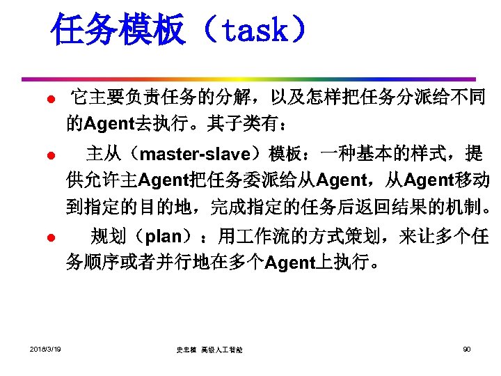 任务模板（task） l 它主要负责任务的分解，以及怎样把任务分派给不同 的Agent去执行。其子类有： l 主从（master-slave）模板：一种基本的样式，提 供允许主Agent把任务委派给从Agent，从Agent移动 到指定的目的地，完成指定的任务后返回结果的机制。 l 2018/3/19 规划（plan）：用 作流的方式策划，来让多个任 务顺序或者并行地在多个Agent上执行。 史忠植