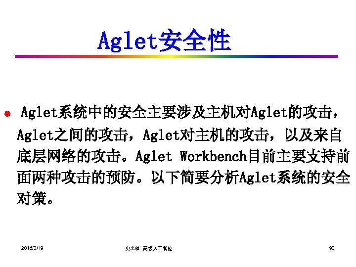Aglet安全性 l Aglet系统中的安全主要涉及主机对Aglet的攻击， Aglet之间的攻击，Aglet对主机的攻击，以及来自 底层网络的攻击。Aglet Workbench目前主要支持前 面两种攻击的预防。以下简要分析Aglet系统的安全 对策。 2018/3/19 史忠植 高级人 智能 92 