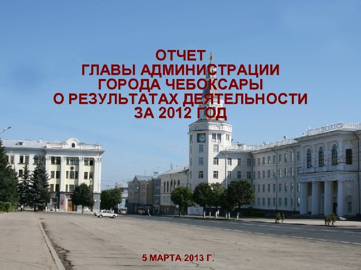 ОТЧЕТ ГЛАВЫ АДМИНИСТРАЦИИ ГОРОДА ЧЕБОКСАРЫ О РЕЗУЛЬТАТАХ ДЕЯТЕЛЬНОСТИ ЗА 2012 ГОД 5 МАРТА 2013