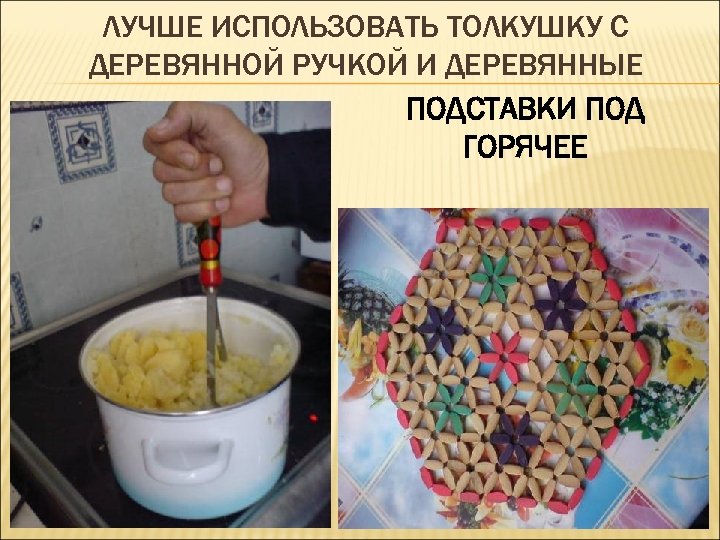 ЛУЧШЕ ИСПОЛЬЗОВАТЬ ТОЛКУШКУ С ДЕРЕВЯННОЙ РУЧКОЙ И ДЕРЕВЯННЫЕ ПОДСТАВКИ ПОД ГОРЯЧЕЕ 