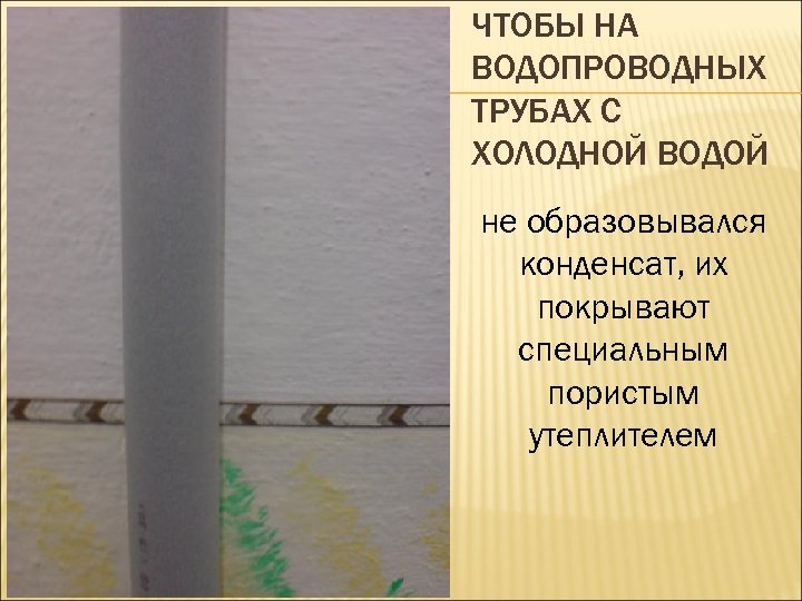 ЧТОБЫ НА ВОДОПРОВОДНЫХ ТРУБАХ С ХОЛОДНОЙ ВОДОЙ не образовывался конденсат, их покрывают специальным пористым