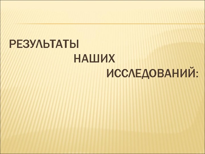 РЕЗУЛЬТАТЫ НАШИХ ИССЛЕДОВАНИЙ: 