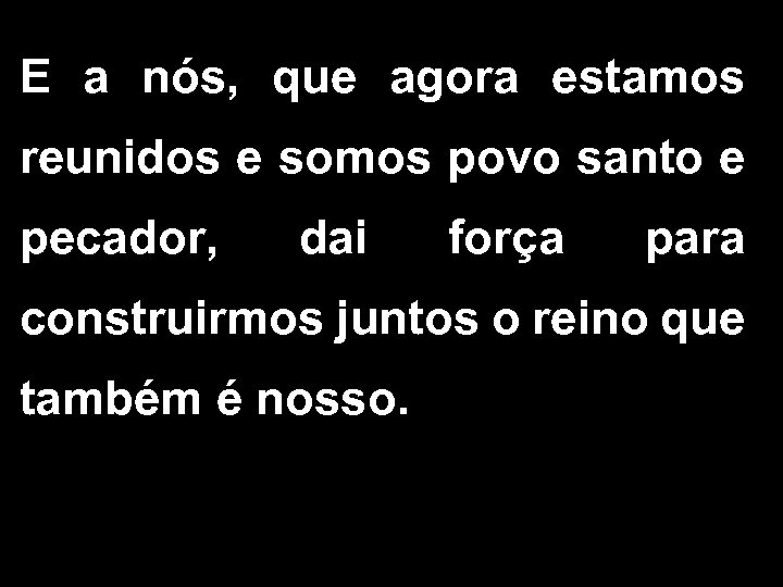 E a nós, que agora estamos reunidos e somos povo santo e pecador, dai