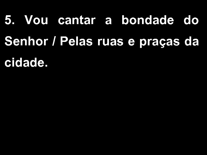 5. Vou cantar a bondade do Senhor / Pelas ruas e praças da cidade.