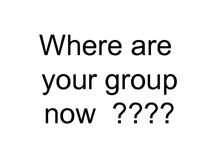 Where are your group now ? ? 