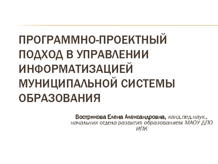 ПРОГРАММНО-ПРОЕКТНЫЙ ПОДХОД В УПРАВЛЕНИИ ИНФОРМАТИЗАЦИЕЙ МУНИЦИПАЛЬНОЙ СИСТЕМЫ ОБРАЗОВАНИЯ Вострикова Елена Александровна, канд. пед. наук.