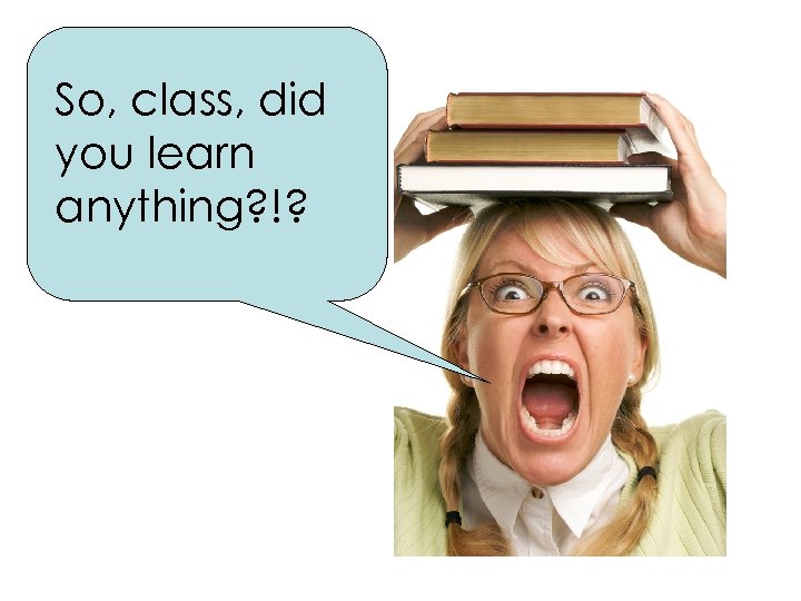 So, class, did you learn anything? !? 