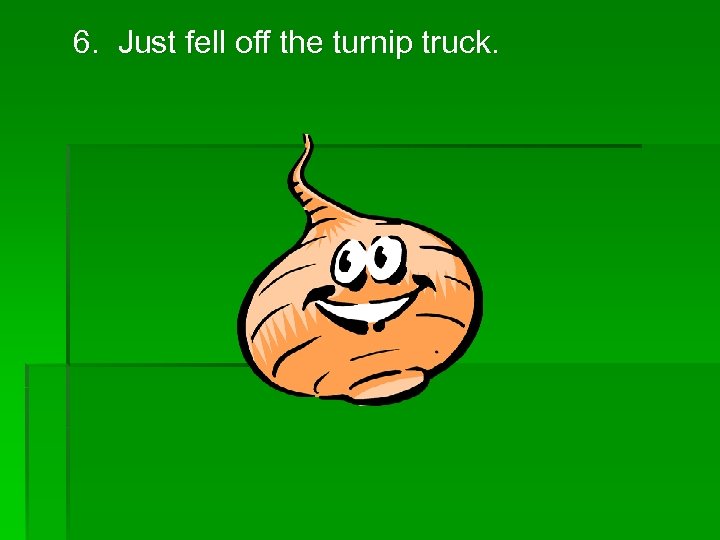 6. Just fell off the turnip truck. 