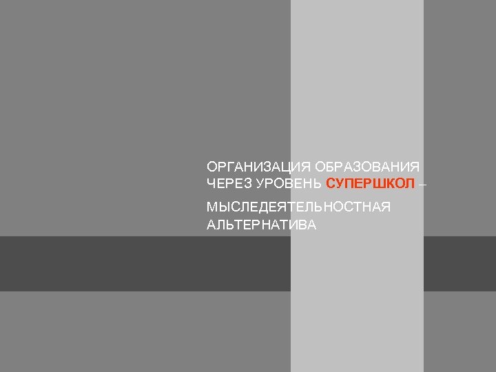 ОРГАНИЗАЦИЯ ОБРАЗОВАНИЯ ЧЕРЕЗ УРОВЕНЬ СУПЕРШКОЛ – МЫСЛЕДЕЯТЕЛЬНОСТНАЯ АЛЬТЕРНАТИВА 