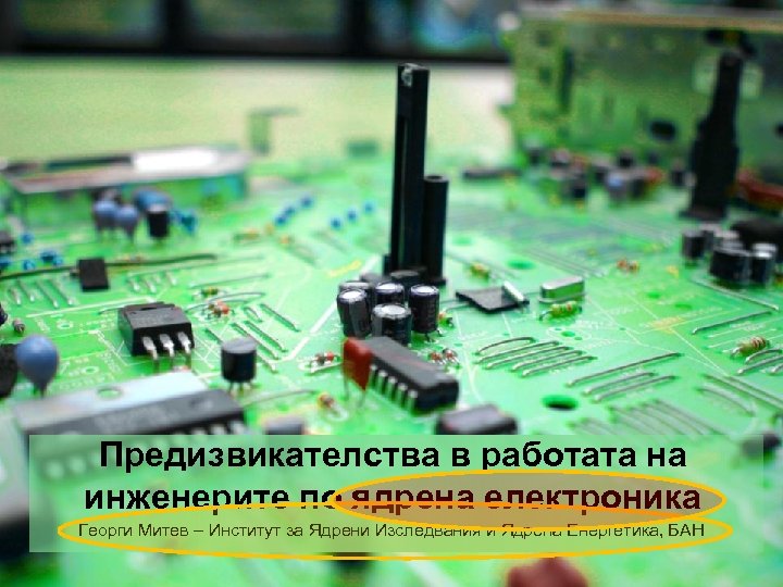 Предизвикателства в работата на инженерите по ядрена електроника Георги Митев – Институт за Ядрени
