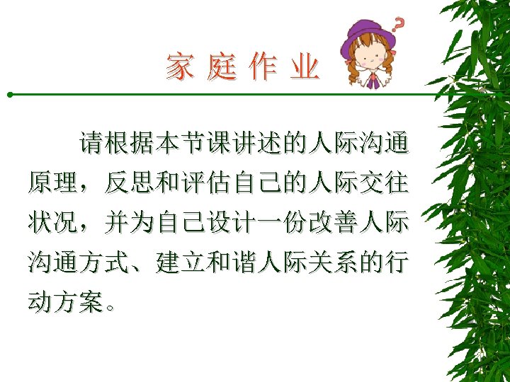 家庭作业 请根据本节课讲述的人际沟通 原理，反思和评估自己的人际交往 状况，并为自己设计一份改善人际 沟通方式、建立和谐人际关系的行 动方案。 
