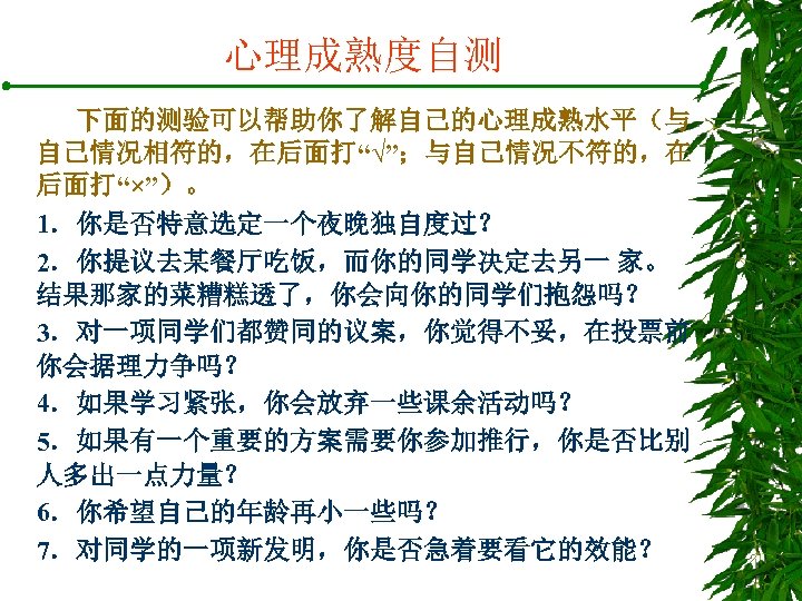 心理成熟度自测 下面的测验可以帮助你了解自己的心理成熟水平（与 自己情况相符的，在后面打“√”；与自己情况不符的，在 后面打“×”）。 1．你是否特意选定一个夜晚独自度过？ 2．你提议去某餐厅吃饭，而你的同学决定去另一 家。 结果那家的菜糟糕透了，你会向你的同学们抱怨吗？ 3．对一项同学们都赞同的议案，你觉得不妥，在投票前 你会据理力争吗？ 4．如果学习紧张，你会放弃一些课余活动吗？ 5．如果有一个重要的方案需要你参加推行，你是否比别 人多出一点力量？ 6．你希望自己的年龄再小一些吗？