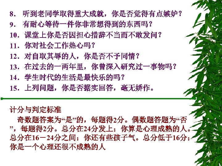 8． 听到老同学取得重大成就，你是否觉得有点嫉妒？ 9． 有耐心等待一件你非常想得到的东西吗？ 10．课堂上你是否因担心措辞不当而不敢发问？ 11．你对社会 作热心吗？ 12．对自取其辱的人，你是否不予同情？ 13．在过去的一两年里，你曾深入研究过一事物吗？ 14．学生时代的生活是最快乐的吗？ 15．上列问题，你是否据实回答，毫无娇作。 计分与判定标准 奇数题答案为“是”的，每题得 2分。偶数题答题为“否