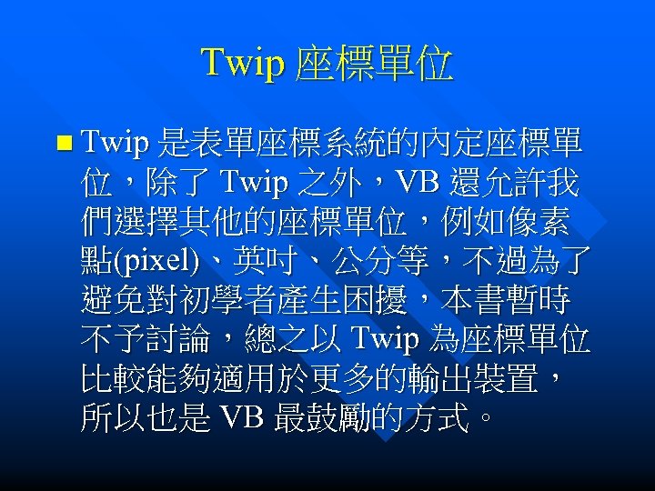 Twip 座標單位 n Twip 是表單座標系統的內定座標單 位，除了 Twip 之外，VB 還允許我 們選擇其他的座標單位，例如像素 點(pixel)、英吋、公分等，不過為了 避免對初學者產生困擾，本書暫時 不予討論，總之以 Twip