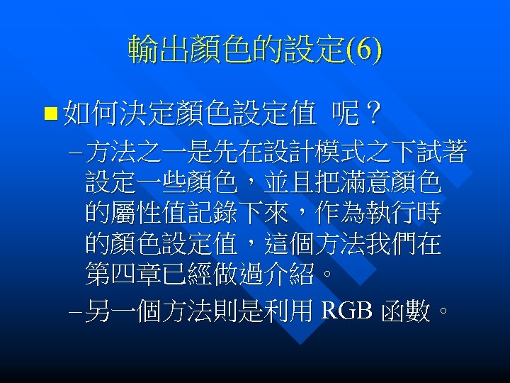 輸出顏色的設定(6) n 如何決定顏色設定值 呢？ – 方法之一是先在設計模式之下試著 設定一些顏色，並且把滿意顏色 的屬性值記錄下來，作為執行時 的顏色設定值，這個方法我們在 第四章已經做過介紹。 – 另一個方法則是利用 RGB 函數。