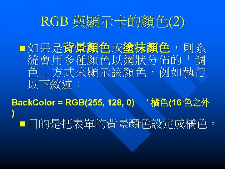 RGB 與顯示卡的顏色(2) n 如果是背景顏色或塗抹顏色，則系 統會用多種顏色以網狀分佈的「調 色」方式來顯示該顏色，例如執行 以下敘述： Back. Color = RGB(255, 128, 0) '