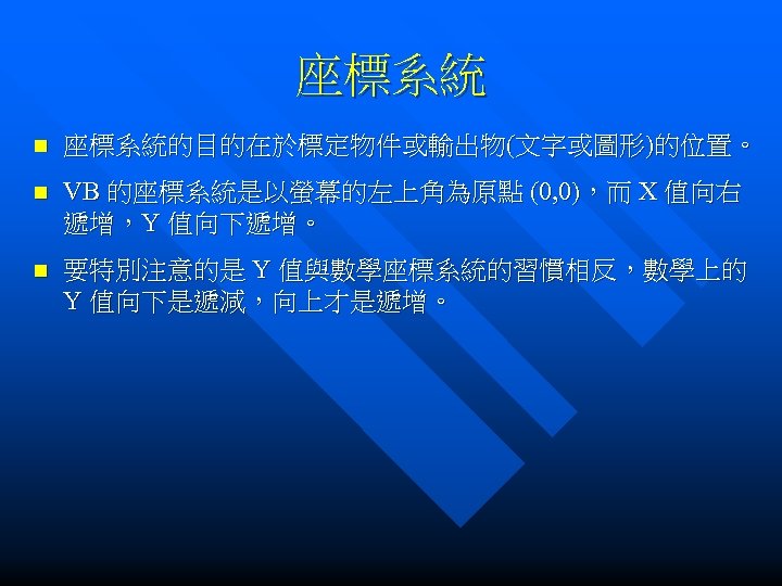 座標系統 n 座標系統的目的在於標定物件或輸出物(文字或圖形)的位置。 n VB 的座標系統是以螢幕的左上角為原點 (0, 0)，而 X 值向右 遞增，Y 值向下遞增。 n 要特別注意的是