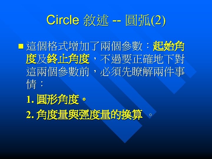 Circle 敘述 -- 圓弧(2) n 這個格式增加了兩個參數：起始角 度及終止角度，不過要正確地下對 這兩個參數前，必須先瞭解兩件事 情： 1. 圓形角度。 2. 角度量與弳度量的換算 。