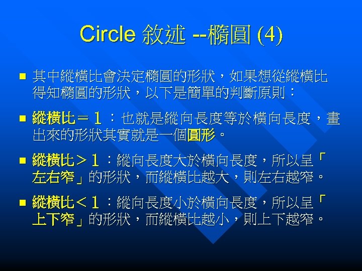 Circle 敘述 --橢圓 (4) n 其中縱橫比會決定橢圓的形狀，如果想從縱橫比 得知橢圓的形狀，以下是簡單的判斷原則： n 縱橫比＝１：也就是縱向長度等於橫向長度，畫 出來的形狀其實就是一個圓形。 n 縱橫比＞１：縱向長度大於橫向長度，所以呈「 左右窄」的形狀，而縱橫比越大，則左右越窄。 n
