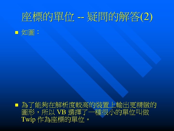 座標的單位 -- 疑問的解答(2) n 如圖： n 為了能夠在解析度較高的裝置上輸出更精緻的 圖形，所以 VB 選擇了一種很小的單位叫做 Twip 作為座標的單位。 