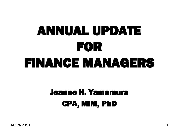 ANNUAL UPDATE FOR FINANCE MANAGERS Jeanne H. Yamamura CPA, MIM, Ph. D APIPA 2010