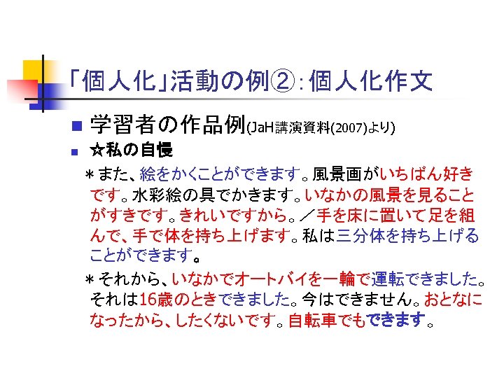 「個人化」活動の例②：個人化作文 n n 　 学習者の作品例(Ja. H講演資料(2007)より) ☆私の自慢 ＊また、絵をかくことができます。風景画がいちばん好き です。水彩絵の具でかきます。いなかの風景を見ること がすきです。きれいですから。／手を床に置いて足を組 んで、手で体を持ち上げます。私は三分体を持ち上げる ことができます。 ＊それから、いなかでオートバイを一輪で運転できました。 それは