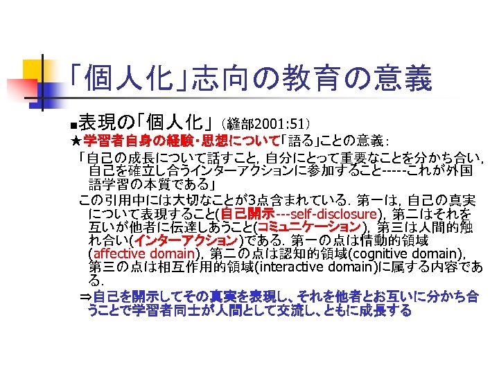「個人化」志向の教育の意義 ■表現の「個人化」 （縫部 2001: 51） ★学習者自身の経験・思想について「語る」ことの意義： 　「自己の成長について話すこと，自分にとって重要なことを分かち合い， 自己を確立し合うインターアクションに参加すること-----これが外国 語学習の本質である」 　この引用中には大切なことが3点含まれている．第一は，自己の真実 について表現すること(自己開示---self-disclosure)，第二はそれを 互いが他者に伝達しあうこと(コミュニケーション)，第三は人間的触 れ合い(インターアクション)である．第一の点は情動的領域 (affective