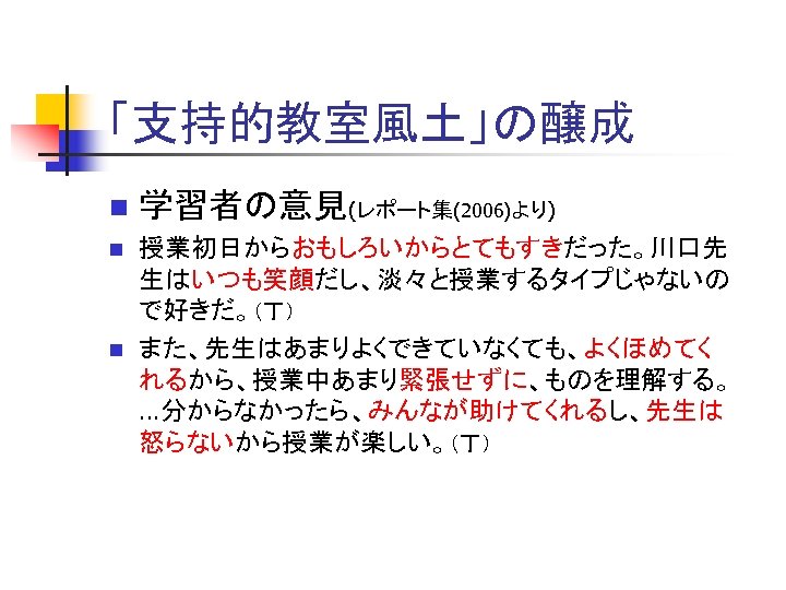 「支持的教室風土」の醸成 n 学習者の意見(レポート集(2006)より) n 授業初日からおもしろいからとてもすきだった。川口先 生はいつも笑顔だし、淡々と授業するタイプじゃないの で好きだ。（丁） また、先生はあまりよくできていなくても、よくほめてく れるから、授業中あまり緊張せずに、ものを理解する。 …分からなかったら、みんなが助けてくれるし、先生は 怒らないから授業が楽しい。（丁） n 