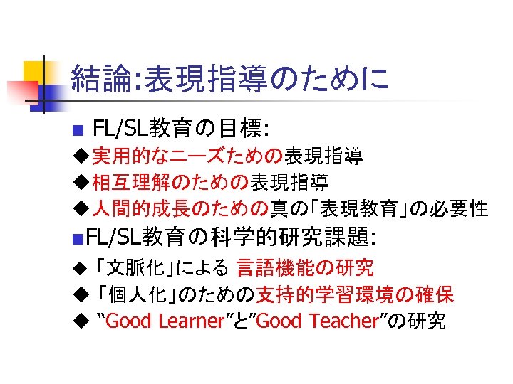 結論: 表現指導のために ■ FL/SL教育の目標: 　 ◆実用的なニーズための表現指導 ◆相互理解のための表現指導 ◆人間的成長のための真の「表現教育」の必要性 ■FL/SL教育の科学的研究課題: ◆ 「文脈化」による 言語機能の研究 ◆ 「個人化」のための支持的学習環境の確保