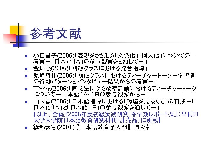 参考文献 小田晶子(2006)「表現をささえる「文脈化」「個人化」についての一 考察－「日本語１Ａ」の参与観察をとおして－」 n 金周熙(2006)「初級クラスにおける発音指導」 n 児崎静佳(2006)「初級クラスにおけるティーチャートーク－学習者 の行動パターンとインタビュー結果からの考察－」 n 丁雪花(2006)「直接法による教室活動におけるティーチャートーク について－日本語１Ａ・１Ｂの参与観察から－」 n 山内薫(2006)「日本語指導における「環境を見抜く力」の育成－「 日本語１Ａ」と「日本語１Ｂ」の参与観察を通して－」