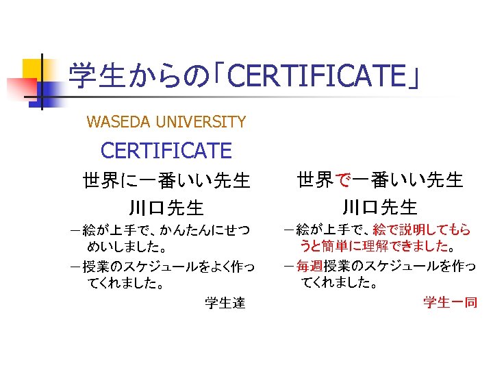 学生からの「CERTIFICATE」 WASEDA UNIVERSITY CERTIFICATE 世界に一番いい先生 川口先生 －絵が上手で、かんたんにせつ めいしました。 －授業のスケジュールをよく作っ てくれました。 　　　　　　　　学生達 世界で一番いい先生 川口先生 －絵が上手で、絵で説明してもら