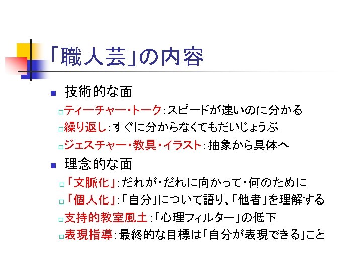 「職人芸」の内容 n 技術的な面 　□ティーチャー・トーク：スピードが速いのに分かる 　□繰り返し：すぐに分からなくてもだいじょうぶ 　□ジェスチャー・教具・イラスト：抽象から具体へ n 理念的な面 「文脈化」：だれが・だれに向かって・何のために □ 「個人化」：「自分」について語り、「他者」を理解する 　□支持的教室風土：「心理フィルター」の低下 □表現指導：最終的な目標は「自分が表現できる」こと 　□